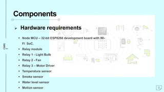 CMRI
T
Components
 Hardware requirements
 Node MCU – 32-bit ESP8266 development board with Wi-
Fi SoC.
 Relay module
 Relay 1 - Light Bulb
 Relay 2 - Fan
 Relay 3 – Motor Driver
 Temperature sensor
 Smoke sensor
 Water level sensor
 Motion sensor 7
 