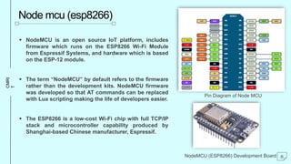 CMRI
T
Node mcu (esp8266)
 NodeMCU is an open source IoT platform, includes
firmware which runs on the ESP8266 Wi-Fi Module
from Espressif Systems, and hardware which is based
on the ESP-12 module.
 The term “NodeMCU” by default refers to the firmware
rather than the development kits. NodeMCU firmware
was developed so that AT commands can be replaced
with Lua scripting making the life of developers easier.
 The ESP8266 is a low-cost Wi-Fi chip with full TCP/IP
stack and microcontroller capability produced by
Shanghai-based Chinese manufacturer, Espressif.
Pin Diagram of Node MCU
NodeMCU (ESP8266) Development Board 8
 