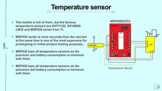 CMRI
T
Temperature sensor
 The market is full of them, but the famous
temperature sensors are DHT11/22, DS18B20,
LM35 and MSP430 series from TI.
 MSP430 series is more accurate than the rest but
at the same time is one of the most expensive for
prototyping or initial product testing purposes.
 MSP430 tops all temperature sensors as the
precision and battery consumption is minimum
with them.
 MSP430 tops all temperature sensors as the
precision and battery consumption is minimum
with them.
10
Temperature Sensor
 