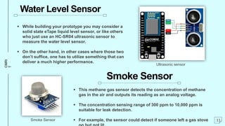 CMRI
T Water Level Sensor
 While building your prototype you may consider a
solid state eTape liquid level sensor, or like others
who just use an HC-SR04 ultrasonic sensor to
measure the water level sensor.
 On the other hand, in other cases where those two
don’t suffice, one has to utilize something that can
deliver a much higher performance.
Smoke Sensor
 This methane gas sensor detects the concentration of methane
gas in the air and outputs its reading as an analog voltage.
 The concentration sensing range of 300 ppm to 10,000 ppm is
suitable for leak detection.
 For example, the sensor could detect if someone left a gas stove 11
Smoke Sensor
Ultrasonic sensor
 