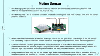 CMRI
T Motion Sensor
 Hcsr501 is popular pir sensor. You can find many tutorials on internet about interfacing hcsr501 with
different microcontrollers(Arduino, pic, msp430 etc.).
 Hscr501 requires 3.3 v to 5 v for its operation. I noticed it works great on 5 volts. It has 3 pins. Two are power
pins Vcc and Gnd.
 When ever infrared radiation is detected by the pir sensor out pin goes high. This change in out pin voltage
can be read by external controller and an alarm can be rung to notify the owner about intrusion/presence.
 External controller can also generate other notifications such as text SMS on a mobile number, internet
email notifications etc. For this project i only ring the buzzer when ever their is intrusion and pir sensor out
pin goes high. Two variable resistors/potentiometers are also part of the hcsr501 pir sensor.
 Delay time means how long the out pin remain high when ever the presence of a body is detected. Hcsr501
delay time can be set between 0.3 seconds to 5 minutes and sensitivity range can be set up to 7 meters.
12
 