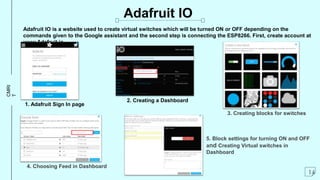 CMRI
T
Adafruit IO is a website used to create virtual switches which will be turned ON or OFF depending on the
commands given to the Google assistant and the second step is connecting the ESP8266. First, create account at
www.Adafruit.io
Adafruit IO
14
1. Adafruit Sign In page
3. Creating blocks for switches
2. Creating a Dashboard
4. Choosing Feed in Dashboard
5. Block settings for turning ON and OFF
and Creating Virtual switches in
Dashboard
 