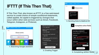 CMRI
T
IFTTT (If This Then That)
If This Then That, also known as IFTTT, is a free web-based
service to create chains of simple conditional statements,
called applets. An applet is triggered by changes that
occur within other web services such as Gmail, Facebook,
Telegram, Instagram, or Pinterest.
15
1. Searching Google assistant
2. Creating Trigger
3. Sending Data to Adafruit IO
4. Completing action fields
 