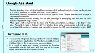 CMRI
T Google Assistant
 Google Assistant is an artificial intelligence-powered virtual assistant developed by Google that
is primarily available on mobile and smart home devices.
 Unlike the company's previous virtual assistant, Google Now, Google Assistant can engage in
two-way conversations.
 Assistant initially debuted in May 2016 as part of Google's messaging app Allo, and its voice
activated speaker Google Home.
 After a period of exclusivity on the Pixel and Pixel XL smartphones, it began to be deployed on
other Android devices in February 2017, including third-party smartphones and Android Wear
(now Wear OS), and was released as a standalone app on the iOS operating system in May 2017.
Arduino IDE
 The Arduino integrated development environment (IDE) is
a cross-platform application (for Windows, macOS, Linux)
that is written in the programming language Java.
 It is used to write and upload programs to Arduino
compatible boards, but also, with the help of 3rd party
cores, other vendor development boards.
16
 