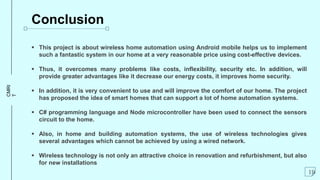 CMRI
T
Conclusion
 This project is about wireless home automation using Android mobile helps us to implement
such a fantastic system in our home at a very reasonable price using cost-effective devices.
 Thus, it overcomes many problems like costs, inflexibility, security etc. In addition, will
provide greater advantages like it decrease our energy costs, it improves home security.
 In addition, it is very convenient to use and will improve the comfort of our home. The project
has proposed the idea of smart homes that can support a lot of home automation systems.
 C# programming language and Node microcontroller have been used to connect the sensors
circuit to the home.
 Also, in home and building automation systems, the use of wireless technologies gives
several advantages which cannot be achieved by using a wired network.
 Wireless technology is not only an attractive choice in renovation and refurbishment, but also
for new installations
19
 