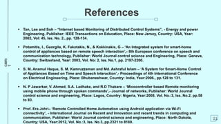 CMRI
T
References
 Tan, Lee and Soh – “Internet based Monitoring of Distributed Control Systems”, - Energy and power
Engineering. Publisher: IEEE Transactions on Education, Place: New Jersey, Country: USA, Year:
2002, Vol: 45, Iss. No. 2., pp. 128-134.
 Potamitis, I., Georgila, K. Fakotakis, N., & Kokkinakis, G – ‘An Integrated system for smart-home
control of appliances based on remote speech interaction’,- 8th European conference on speech and
communication technology, Publisher: World Journal control science and Engineering, Place: Geneva,
Country: Switzerland, Year: 2003, Vol. No: 2, Iss. No.1, pp. 2197-2200.
 S. M. Anamul Haque, S. M. Kamruzzaman and Md. Ashraful Islam – ‘A System for Smart-Home Control
of Appliances Based on Time and Speech Interaction’,- Proceedings of 4th International Conference
on Electrical Engineering, Place: Bhubaneshwar, Country: India, Year:2006., pp.128 to 131.
 N. P Jawarkar, V. Ahmed, S.A. Ladhake, and R.D Thakare – ‘Micocontroller based Remote monitoring
using mobile phone through spoken commands’,- Journal of networks, Publisher: World Journal
control science and engineering, Place: Lagos, Country: Nigeria, Year:2008, Vol. No.:3, Iss. No.2, pp.58
to 83.
 Prof. Era Johri– ‘Remote Controlled Home Automation using Android application via Wi-Fi
connectivity’, - International Journal on Recent and Innovation and recent trends in computing and
communication, Publisher: World Journal control science and engineering, Place: North Dakota,
Country: USA, Year:2012, Vol. No.:3, Iss. No.3, pp.2321 to 8169.
21
 