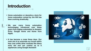 CMRI
T
Introduction
 Home automation or demotics a term for
home automation coined by Jim Hill has
been evolving drastically.
 We saw many home automation
technologies introduced over these
years from Zigbee automation to Amazon
Echo, Google Home and Home from
Apple.
 It has become a craze these days. Our
main aim is to automate our house within
less cost unlike other modules like Alexa
echo dot and can control up to 8
appliances using Google Assistant
1
 