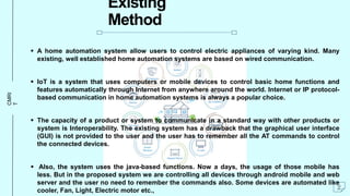CMRI
T
Existing
Method
 A home automation system allow users to control electric appliances of varying kind. Many
existing, well established home automation systems are based on wired communication.
 IoT is a system that uses computers or mobile devices to control basic home functions and
features automatically through Internet from anywhere around the world. Internet or IP protocol-
based communication in home automation systems is always a popular choice.
 The capacity of a product or system to communicate in a standard way with other products or
system is Interoperability. The existing system has a drawback that the graphical user interface
(GUI) is not provided to the user and the user has to remember all the AT commands to control
the connected devices.
 Also, the system uses the java-based functions. Now a days, the usage of those mobile has
less. But in the proposed system we are controlling all devices through android mobile and web
server and the user no need to remember the commands also. Some devices are automated like
cooler, Fan, Light, Electric motor etc., 2
 