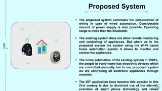 CMRI
T Proposed System
 The proposed system eliminates the complication of
wiring in case of wired automation. Considerable
amount of power supply is also possible. Operating
range is more than the Bluetooth.
 The existing system does not allow remote monitoring
and controlling of appliances. But where as in the
proposed system the system using the Wi-Fi based
home automation system it allows to monitor and
control the appliances.
 The home automation of the existing system in 1990’s,
the people in every home has electronic devices which
are controlled manually but in our proposed system
we are controlling all electronic appliances through
remotely.
 The IOT application have become this popular in this
21st century is due to dominant use of the internet,
evolution of smart phone technology and raised
4
 