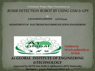 A Technical Project Paper Presentation on
BOMB DETECTION ROBOT BY USING GSM & GPS
by
J.SUDARSHANREDDY -117Y1A0425
DEPARTMENT OF ELECTRONICS&COMMUNICATION ENGINEERING
A1-GLOBAL INSTITUTE OF ENGINEERING
&TECHNOLOGY
(Approved by AICTE New Delhi & Affiliated to JNTU Kakinada)
Markapur – 523316. Prakasam (Dist) A.P.
 