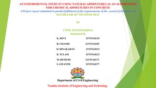 AN EXPERIMENTALSTUDY IN USING NATURALADMIXTURES AS ANALTERNATIVE
FOR CHEMICALADMIXTURES IN CONCRETE
AProject report submitted in partial fulfilment of the requirements of the award of the degree of
BACHELOR OF TECHNOLOGY
IN
CIVIL ENGINEERING
Submitted by
K. DEVI 21NT5A0125
B. CHANDU 21NT5A0105
D. DINAKARAN 21NT5A0113
K. TULASI 21NT5A0123
M. DEMUDU 21NT5A0173
S. JAYANTH 21NT5A0177
Department of Civil Engineering
Visakha Institute of Engineering and Technology
 