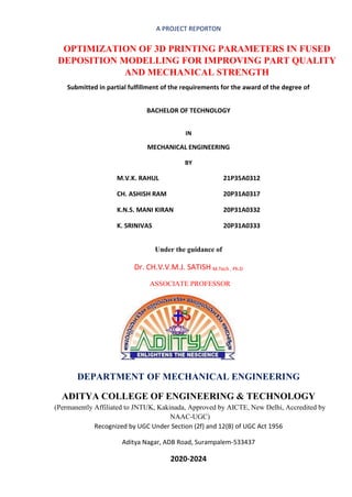 A PROJECT REPORTON
OPTIMIZATION OF 3D PRINTING PARAMETERS IN FUSED
DEPOSITION MODELLING FOR IMPROVING PART QUALITY
AND MECHANICAL STRENGTH
Submitted in partial fulfillment of the requirements for the award of the degree of
BACHELOR OF TECHNOLOGY
IN
MECHANICAL ENGINEERING
BY
M.V.K. RAHUL 21P35A0312
CH. ASHISH RAM 20P31A0317
K.N.S. MANI KIRAN 20P31A0332
K. SRINIVAS 20P31A0333
Under the guidance of
Dr. CH.V.V.M.J. SATISH M.Tech , Ph.D
ASSOCIATE PROFESSOR
DEPARTMENT OF MECHANICAL ENGINEERING
ADITYA COLLEGE OF ENGINEERING & TECHNOLOGY
(Permanently Affiliated to JNTUK, Kakinada, Approved by AICTE, New Delhi, Accredited by
NAAC-UGC)
Recognized by UGC Under Section (2f) and 12(B) of UGC Act 1956
Aditya Nagar, ADB Road, Surampalem-533437
2020-2024
 