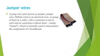 Jumper wires
 A jump wire (also known as jumper, jumper
wire, DuPont wire) is an electrical wire, or group
of them in a cable, with a connector or pin at
each end (or sometimes without them – simply
"tinned"), which is normally used to interconnect
the components of a breadboard.
 