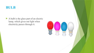 BULB
 A bulb is the glass part of an electric
lamp, which gives out light when
electricity passes through it.
 