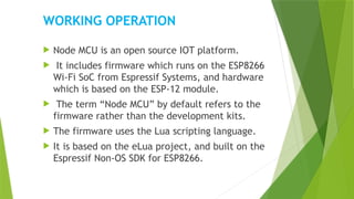 WORKING OPERATION
 Node MCU is an open source IOT platform.
 It includes firmware which runs on the ESP8266
Wi-Fi SoC from Espressif Systems, and hardware
which is based on the ESP-12 module.
 The term “Node MCU” by default refers to the
firmware rather than the development kits.
 The firmware uses the Lua scripting language.
 It is based on the eLua project, and built on the
Espressif Non-OS SDK for ESP8266.
 