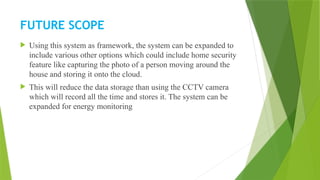 FUTURE SCOPE
 Using this system as framework, the system can be expanded to
include various other options which could include home security
feature like capturing the photo of a person moving around the
house and storing it onto the cloud.
 This will reduce the data storage than using the CCTV camera
which will record all the time and stores it. The system can be
expanded for energy monitoring
 