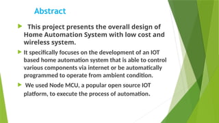 Abstract
 This project presents the overall design of
Home Automation System with low cost and
wireless system.
 It specifically focuses on the development of an IOT
based home automation system that is able to control
various components via internet or be automatically
programmed to operate from ambient condition.
 We used Node MCU, a popular open source IOT
platform, to execute the process of automation.
 