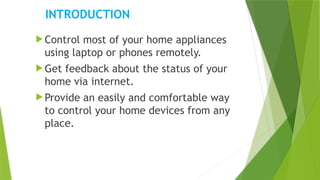 INTRODUCTION
 Control most of your home appliances
using laptop or phones remotely.
 Get feedback about the status of your
home via internet.
 Provide an easily and comfortable way
to control your home devices from any
place.
 