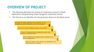 OVERVIEW OF PROJECT
 The following describes the process of creating an account in Blynk
application and generating unique ID against a particular device.
 This ID acts as an identifier for the particular device on the Blynk server.
 