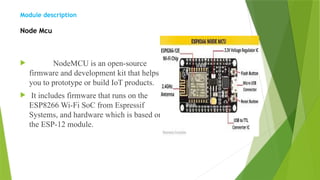 Module description
Node Mcu
 NodeMCU is an open-source
firmware and development kit that helps
you to prototype or build IoT products.
 It includes firmware that runs on the
ESP8266 Wi-Fi SoC from Espressif
Systems, and hardware which is based on
the ESP-12 module.
 