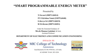 “SMART PROGRAMMABLE ENERGY METER”
DEPARTMENT OF ELECTRONICS AND COMMUNICATION ENGINEERING
DVR & Dr. HS
MIC College of Technology
Autonomous
Kanchikacherla-521180, NTR Dist., A.P, India.
ACADEMIC YEAR: 2023-2024
Presented by
N.Yuvasri (20H71A04G4)
P.V.V.Krishna Vamsi (21H75A0448)
G.Kavya Sri (20H71A04C8)
B.Trivikram (20H71A04F4)
Under the Esteemed Guidance of
Mrs.K.Manasa Lakshmi, M.Tech,
Assistant Professor
 