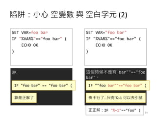 陷阱：小心 空變數 與 空白字元 (2)
SET VAR=foo bar
IF "%VAR%"=="foo bar" (
ECHO OK
)
OK
IF "foo bar" == "foo bar" (
SET VAR="foo bar"
IF "%VAR%"=="foo bar" (
ECHO OK
)
這個時候不應有 bar""=="foo
bar"。
IF ""foo bar""=="foo bar" (
快不行了…只有 %~1 可以去引號算是正解了
正正解：IF "%~1"=="foo" ( 14
 