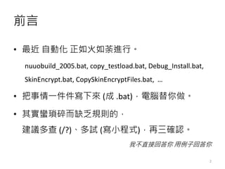 前言
• 最近 自動化 正如火如荼進行。
nuuobuild_2005.bat, copy_testload.bat, Debug_Install.bat,
SkinEncrypt.bat, CopySkinEncryptFiles.bat, …
• 把事情一件件寫下來 (成 .bat)，電腦替你做。
• 其實蠻瑣碎而缺乏規則的，
建議多查 (/?)、多試 (寫小程式)，再三確認。
我不直接回答你 用例子回答你
2
 