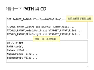 利用一下 PATH 與 CD
22
SET TARGET_PATH=D:TestloadODMDlink...
%TOOLS_PATH%CabArc.exe %TARGET_PATH%file1 ...
%TOOLS_PATH%NuGuidPatch.exe %TARGET_PATH%file2 ...
%TOOLS_PATH%SkinEncrypt.exe %TARGET_PATH%file3 ...
CD /D %~dp0
PATH tools
CabArc file1 ...
NuGuidPatch file2 ...
SkinEncrypt file3 ...
使用前都要手動改這行
很長一串，不易閱讀。
 