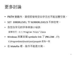 更多討論
• PATH 變數內，路徑即使有空白字元也不能加雙引號。
• SET ERRORLEVEL 令 %ERRORLEVEL% 不如往常。
• 含空白字元的字串串接小祕訣
這樣也行：C:"Program Files"Java
• Windows 其實支援 symbolic link 了 (MKLINK /?)
C:ProgramDataOracleJavajavapath 是為一例
• 在 Makefile 裡，指令不能是大寫。
23
 