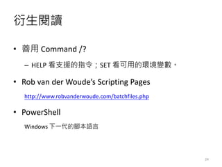 衍生閱讀
• 善用 Command /?
– HELP 看支援的指令；SET 看可用的環境變數。
• Rob van der Woude’s Scripting Pages
http://www.robvanderwoude.com/batchfiles.php
• PowerShell
Windows 下一代的腳本語言
24
 