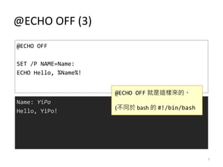 @ECHO OFF (3)
@ECHO OFF
SET /P NAME=Name:
ECHO Hello, %Name%!
Name: YiPo
Hello, YiPo!
@ECHO OFF 就是這樣來的。
(不同於 bash 的 #!/bin/bash
7
 