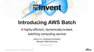 © 2016, Amazon Web Services, Inc. or its Affiliates. All rights reserved.
Harry Lin, Solutions Architect
Amazon Web Services
January 2017
Introducing AWS Batch
A highly-efficient, dynamically-scaled,
batching computing service
 