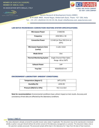 The value obtained is already corrected for possible recover value stated, if applicable. This document may not be reproduced or disclosed
wholly or partly in any part thereof without the written consent of the laboratory management or customer. This document relates only to
the specimen samples processed. The processed sample will be kept in this laboratory for 7 days from the date of heat treatment.
Format: F/R&D/01
MEMBER OF A.M.P.E.R.E (EUROPE)
MEMBER OF AIMCAL (USA)
IN ASSOCIATION WITH EMitech, ITALY A CRISIL-NSIC RATED COMPANY
ISO-9001-2008 COMPANY
Kerone Research & Development Centre (KRDC)
B/47,Addl. MIDC. Anand Nagar, Ambernath (East), Thane- 421 506, India
Tel- +91-251-2620542/43/44/45/46, Email-info@kerone.com, www.kerone.com
LAB BATCH MICROWAVE+CONVECTION HEATING SYSTEM SPECIFICATIONS:
Microwave Power 2 kW(CW)
Frequency 2450 MHz ± 50
Convective Power 3.5 kW (air flow 350 l/min at
20⁰C)
Microwave Exposure Zone
(cavity)
1 cubic meter
Mode Stirrer One
Thermal Monitoring System Single Channel Fiber Optic:
Range -40 to 250⁰C
Exhaust Power 1HP
Tray Size 450x950x50 mm
ENVIRONMENT-LABORATORY AMBIENT CONDITIONS:
Temperature (degree C) 34⁰C (±5⁰C)
Humidity (%) ≤45% RH
Pressure (kN/m2 or kPa) Not recorded
Note for recommendation: Environmental conditions have a direct impact on test results. Accuracy and
consistency of test data are affected by the laboratory conditions
 
