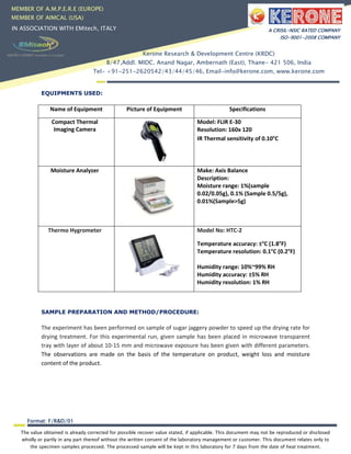 The value obtained is already corrected for possible recover value stated, if applicable. This document may not be reproduced or disclosed
wholly or partly in any part thereof without the written consent of the laboratory management or customer. This document relates only to
the specimen samples processed. The processed sample will be kept in this laboratory for 7 days from the date of heat treatment.
Format: F/R&D/01
MEMBER OF A.M.P.E.R.E (EUROPE)
MEMBER OF AIMCAL (USA)
IN ASSOCIATION WITH EMitech, ITALY A CRISIL-NSIC RATED COMPANY
ISO-9001-2008 COMPANY
Kerone Research & Development Centre (KRDC)
B/47,Addl. MIDC. Anand Nagar, Ambernath (East), Thane- 421 506, India
Tel- +91-251-2620542/43/44/45/46, Email-info@kerone.com, www.kerone.com
EQUIPMENTS USED:
SAMPLE PREPARATION AND METHOD/PROCEDURE:
The experiment has been performed on sample of sugar jaggery powder to speed up the drying rate for
drying treatment. For this experimental run, given sample has been placed in microwave transparent
tray with layer of about 10-15 mm and microwave exposure has been given with different parameters.
The observations are made on the basis of the temperature on product, weight loss and moisture
content of the product.
Name of Equipment Picture of Equipment Specifications
Compact Thermal
Imaging Camera
Model: FLIR E-30
Resolution: 160x 120
IR Thermal sensitivity of 0.10°C
Moisture Analyzer Make: Axis Balance
Description:
Moisture range: 1%(sample
0.02/0.05g), 0.1% (Sample 0.5/5g),
0.01%(Sample>5g)
Thermo Hygrometer Model No: HTC-2
Temperature accuracy: ±°C (1.8°F)
Temperature resolution: 0.1°C (0.2°F)
Humidity range: 10%~99% RH
Humidity accuracy: ±5% RH
Humidity resolution: 1% RH
 