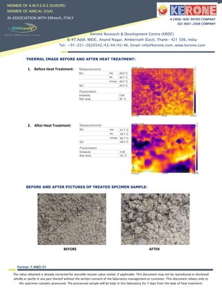 The value obtained is already corrected for possible recover value stated, if applicable. This document may not be reproduced or disclosed
wholly or partly in any part thereof without the written consent of the laboratory management or customer. This document relates only to
the specimen samples processed. The processed sample will be kept in this laboratory for 7 days from the date of heat treatment.
Format: F/R&D/01
MEMBER OF A.M.P.E.R.E (EUROPE)
MEMBER OF AIMCAL (USA)
IN ASSOCIATION WITH EMitech, ITALY A CRISIL-NSIC RATED COMPANY
ISO-9001-2008 COMPANY
Kerone Research & Development Centre (KRDC)
B/47,Addl. MIDC. Anand Nagar, Ambernath (East), Thane- 421 506, India
Tel- +91-251-2620542/43/44/45/46, Email-info@kerone.com, www.kerone.com
THERMAL IMAGE BEFORE AND AFTER HEAT TREATMENT:
1. Before Heat Treatment:
2. After Heat Treatment:
BEFORE AND AFTER PICTURES OF TREATED SPCIMEN SAMPLE:
BEFORE AFTER
 