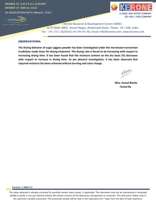 The value obtained is already corrected for possible recover value stated, if applicable. This document may not be reproduced or disclosed
wholly or partly in any part thereof without the written consent of the laboratory management or customer. This document relates only to
the specimen samples processed. The processed sample will be kept in this laboratory for 7 days from the date of heat treatment.
Format: F/R&D/01
MEMBER OF A.M.P.E.R.E (EUROPE)
MEMBER OF AIMCAL (USA)
IN ASSOCIATION WITH EMitech, ITALY A CRISIL-NSIC RATED COMPANY
ISO-9001-2008 COMPANY
Kerone Research & Development Centre (KRDC)
B/47,Addl. MIDC. Anand Nagar, Ambernath (East), Thane- 421 506, India
Tel- +91-251-2620542/43/44/45/46, Email-info@kerone.com, www.kerone.com
OBSERVATIONS:
The Drying behavior of sugar jaggery powder has been investigated under the microwave+convection
irradiation mode dryer for drying treatment. The drying rate is found to be increasing with respect to
increasing drying time. It has been found that the moisture content on the dry basis (%) decreases
with respect to increase in drying time. As per physical investigation, it has been observed that
required moisture has been achieved without burning and color change.
Miss. Komal Bhoite
Tested By
 