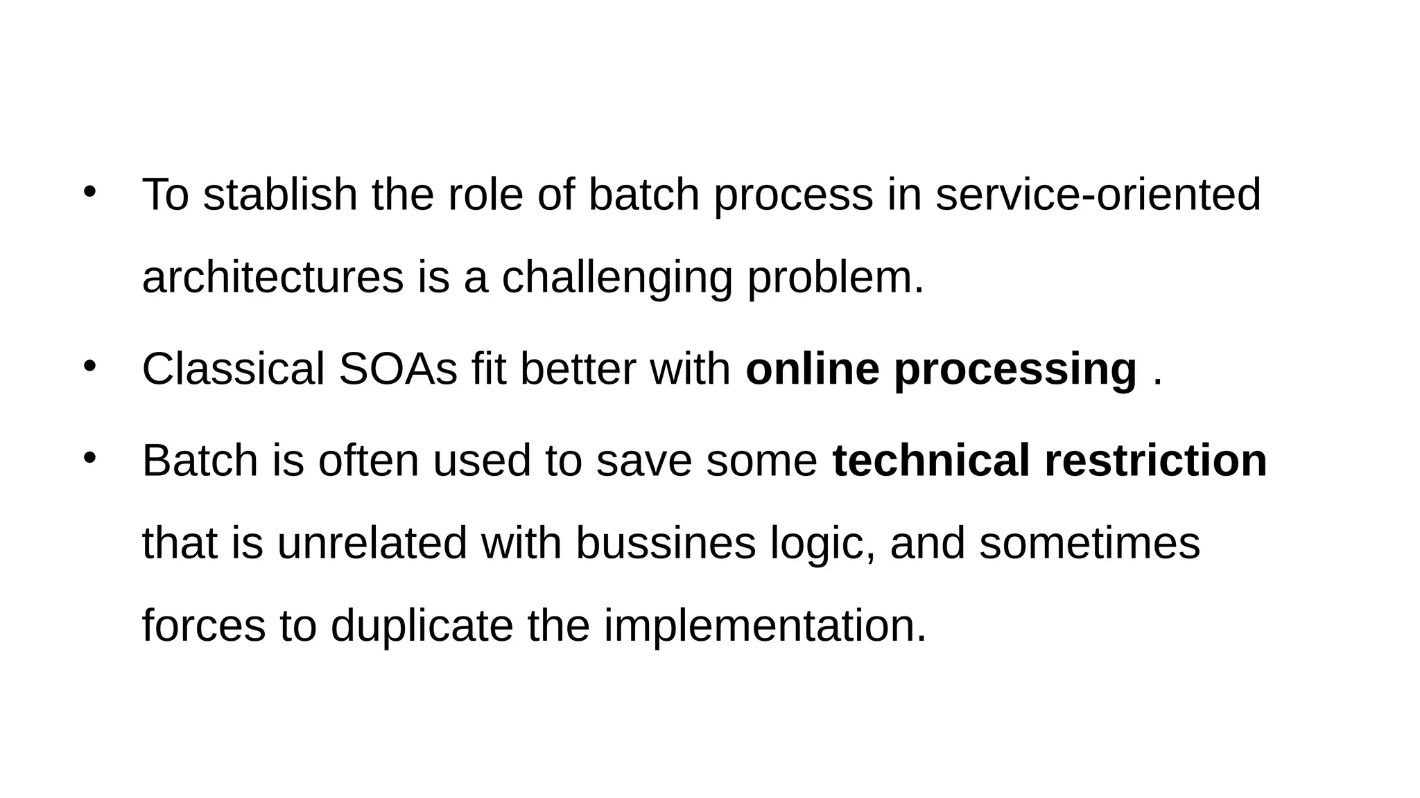 • To stablish the role of batch process in service-oriented
architectures is a challenging problem.
• Classical SOAs fit better with online processing .
• Batch is often used to save some technical restriction
that is unrelated with bussines logic, and sometimes
forces to duplicate the implementation.
 