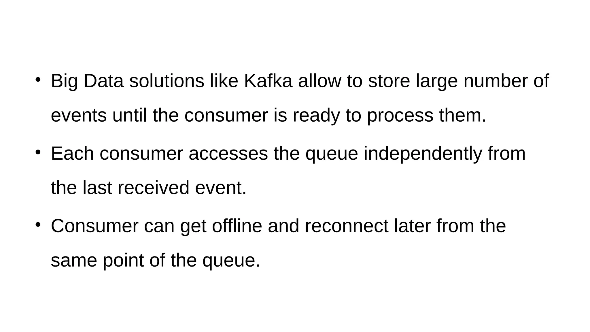 • Big Data solutions like Kafka allow to store large number of
events until the consumer is ready to process them.
• Each consumer accesses the queue independently from
the last received event.
• Consumer can get offline and reconnect later from the
same point of the queue.
 
