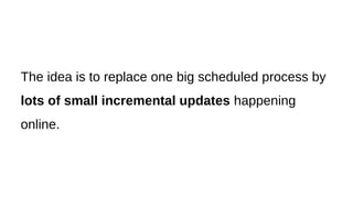 The idea is to replace one big scheduled process by
lots of small incremental updates happening
online.
 