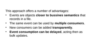 This approach offers a number of advantages:
• Events are objects closer to bussines semantics that
records in a file.
• The same event can be used by multiple consumers.
• New consumers can be added transparently.
• Event consumption can be delayed, acting then as
bulk updates.
 