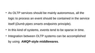 • As OLTP services should be mainly autonomous, all the
logic to process an event should be contained in the service
itself (Dumb pipes smarts endpoints principle).
• In this kind of systems, events tend to be sparse in time.
• Integration between OLTP systems can be accomplished
by using AMQP-style middlewares.
 