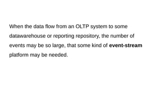 When the data flow from an OLTP system to some
datawarehouse or reporting repository, the number of
events may be so large, that some kind of event-stream
platform may be needed.
 