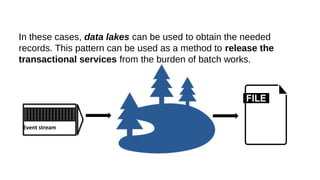 In these cases, data lakes can be used to obtain the needed
records. This pattern can be used as a method to release the
transactional services from the burden of batch works.
Event stream
 