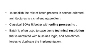 • To stablish the role of batch process in service-oriented
architectures is a challenging problem.
• Classical SOAs fit better with online processing .
• Batch is often used to save some technical restriction
that is unrelated with bussines logic, and sometimes
forces to duplicate the implementation.
 