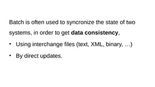 Batch is often used to syncronize the state of two
systems, in order to get data consistency,
• Using interchange files (text, XML, binary, …)
• By direct updates.
 