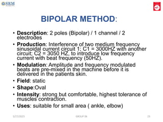 BIPOLAR METHOD:
• Description: 2 poles (Bipolar) / 1 channel / 2
electrodes
• Production: Interference of two medium frequency
sinusoidal current circuit 1; C1 = 3000HZ with another
circuit; C2 = 3050 HZ, to introduce low frequency
current with beat frequency (50HZ).
• Modulation: Amplitude and frequency modulated
beats are pre-mixed in the machine before it is
delivered in the patients skin.
• Field: static
• Shape:Oval
• Intensity: strong but comfortable, highest tolerance of
muscles contraction.
• Uses: suitable for small area ( ankle, elbow)
5/27/2023 GROUP 06 23
 