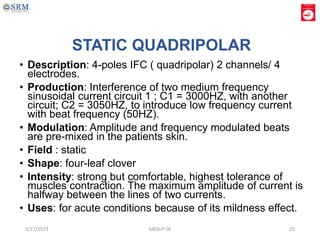 STATIC QUADRIPOLAR
• Description: 4-poles IFC ( quadripolar) 2 channels/ 4
electrodes.
• Production: Interference of two medium frequency
sinusoidal current circuit 1 ; C1 = 3000HZ, with another
circuit; C2 = 3050HZ, to introduce low frequency current
with beat frequency (50HZ).
• Modulation: Amplitude and frequency modulated beats
are pre-mixed in the patients skin.
• Field : static
• Shape: four-leaf clover
• Intensity: strong but comfortable, highest tolerance of
muscles contraction. The maximum amplitude of current is
halfway between the lines of two currents.
• Uses: for acute conditions because of its mildness effect.
5/27/2023 GROUP 06 25
 