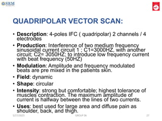 QUADRIPOLAR VECTOR SCAN:
• Description: 4-poles IFC ( quadripolar) 2 channels / 4
electrodes
• Production: Interference of two medium frequency
sinusoidal current circuit 1 ; C1=3000HZ, with another
circuit; C2= 3050HZ; to introduce low frequency current
with beat frequency (50HZ)
• Modulation: Amplitude and frequency modulated
beats are pre mixed in the patients skin.
• Field: dynamic
• Shape: circular
• Intensity: strong but comfortable; highest tolerance of
muscles contraction. The maximum amplitude of
current is halfway between the lines of two currents.
• Uses: best used for large area and diffuse pain as
shoulder, back, and thigh.
5/27/2023 GROUP 06 27
 