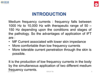 Medium frequency currents : frequency falls between
1000 Hz to 10,000 Hz with therapeutic range of 50 –
150 Hz depending upon the conditions and stages of
the pathology. So the advantages of application of IFT
are :
• MF Current associated with lower skin impedance
• More comfortable than low frequency currents
• More tolerable current penetration through the skin is
possible.
It is the production of low frequency currents in the body
by the simultaneous application of two different medium
frequency currents.
INTRODUCTION
5/27/2023 GROUP 06 3
 