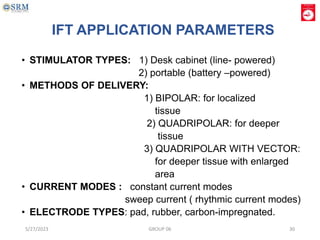 IFT APPLICATION PARAMETERS
• STIMULATOR TYPES: 1) Desk cabinet (line- powered)
2) portable (battery –powered)
• METHODS OF DELIVERY:
1) BIPOLAR: for localized
tissue
2) QUADRIPOLAR: for deeper
tissue
3) QUADRIPOLAR WITH VECTOR:
for deeper tissue with enlarged
area
• CURRENT MODES : constant current modes
sweep current ( rhythmic current modes)
• ELECTRODE TYPES: pad, rubber, carbon-impregnated.
5/27/2023 GROUP 06 30
 